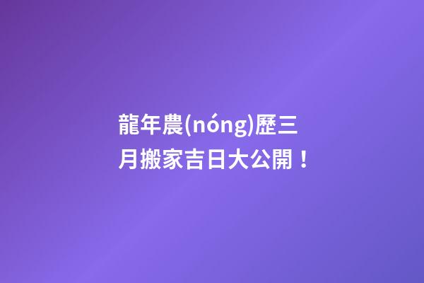 龍年農(nóng)歷三月搬家吉日大公開！